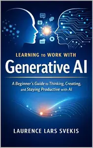 Learning to Work With Generative AI: A Beginner’s Guide to Thinking, Creating, and Staying Productive with AI