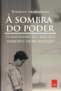A Sombra do Poder. Os Bastidores da Crise que Derrubou Dilma Rousseff
