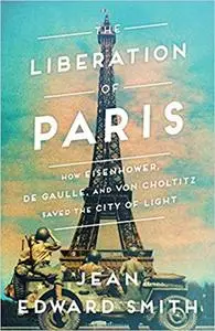 The Liberation of Paris: How Eisenhower, de Gaulle, and von Choltitz Saved the City of Light