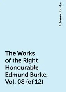 «The Works of the Right Honourable Edmund Burke, Vol. 08 (of 12)» by Edmund Burke
