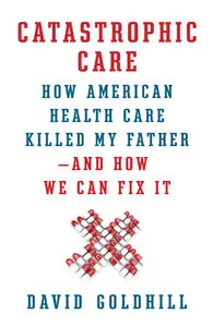 Catastrophic Care: How American Health Care Killed My Father--and How We Can Fix It