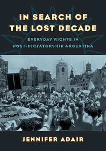 In Search of the Lost Decade : Everyday Rights in Post-Dictatorship Argentina