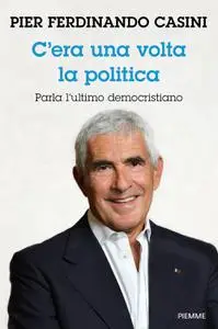 Pier Ferdinando Casini - C'era un volta la politica. Parla l’ultimo democristiano