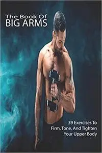 The Book Of Big Arms: 39 Exercises To Firm, Tone, And Tighten Your Upper Body: Bodybuilding Encyclopedia