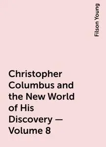 «Christopher Columbus and the New World of His Discovery — Volume 8» by Filson Young