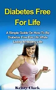 Diabetes Free For Life: A Simple Guide On How To Be Diabetes Free For Life While Living A Healthy Life