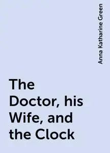 «The Doctor, his Wife, and the Clock» by Anna Katharine Green