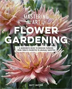 Mastering the Art of Flower Gardening: A Gardener's Guide to Growing Flowers, from Today's Favorites to Unusual Varieties