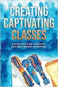 Creating Captivating Classes: A Guide for Kink, Sexuality, and Relationship Presenters