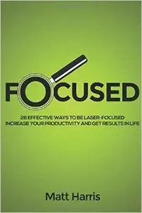 Focused: 28 Effective Ways to be Laser- Focused, Increase Your Productivity and Get Results in Life
