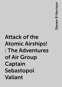 «Attack of the Atomic Airships!: The Adventures of Air Group Captain Sebastopol Valiant» by Steven R Harrison
