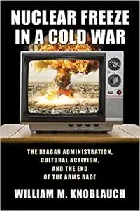 Nuclear Freeze in a Cold War: The Reagan Administration, Cultural Activism, and the End of the Arms Race