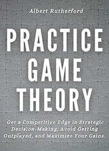 Practice Game Theory: Get a Competitive Edge in Strategic Decision-Making, Avoid Getting Outplayed, and Maximize Your Gains