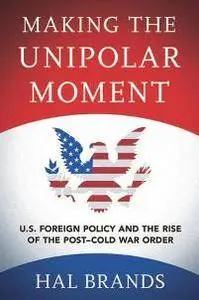 Making the Unipolar Moment : U.S. Foreign Policy and the Rise of the Post-Cold War Order