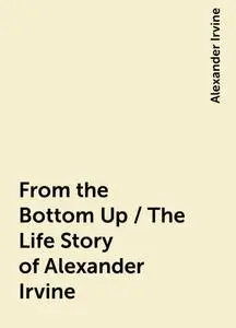 «From the Bottom Up / The Life Story of Alexander Irvine» by Alexander Irvine