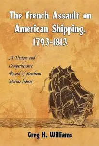 The French Assault on American Shipping, 1793-1813: A History and Comprehensive Record of Merchant Marine Losses (repost)