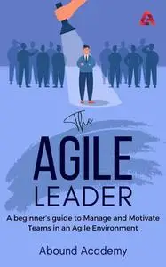 The Agile Leader: A beginner’s guide to Manage and Motivate Teams in an Agile Environment