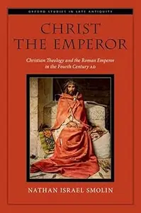 Christ the Emperor: Christian Theology and the Roman Emperor in the Fourth Century AD