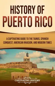 History of Puerto Rico: A Captivating Guide to the Taínos, Spanish Conquest, American Invasion, and Modern Times