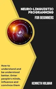Neuro-linguistic Programming for Beginners: How to Understand and be Understood Better. Enter People's Minds, Influence and