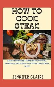HOW TO COOK STEAK: BASIC TECHNIQUES TO MASTER IN SHOPPING, PREPARING AND GIVING YOUR STEAK THAT CLASSY TASTE