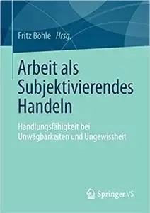 Arbeit als Subjektivierendes Handeln: Handlungsfähigkeit bei Unwägbarkeiten und Ungewissheit