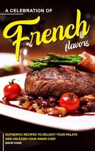 A Celebration of French Flavors: Authentic Recipes to Delight Your Palate and Unleash Your Inner Chef