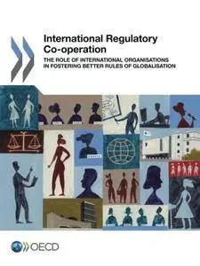 International Regulatory Co-operation: The Role of International Organisations in Fostering Better Rules of Globalisation