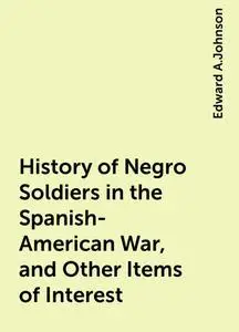 «History of Negro Soldiers in the Spanish-American War, and Other Items of Interest» by Edward A.Johnson