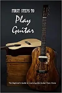 First Steps to Play Guitar: The Beginner’s Guide to Learning the Guitar from Home: Teach Yourself Play Guitar