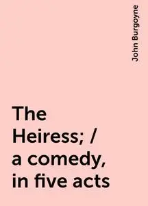 «The Heiress; / a comedy, in five acts» by John Burgoyne