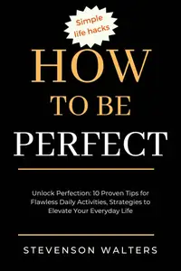 How to be perfect: Unlock Perfection: 10 Proven Tips for Flawless Daily Activities, Strategies to Elevate Your Every Day Life