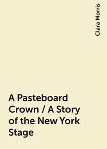 «A Pasteboard Crown / A Story of the New York Stage» by Clara Morris