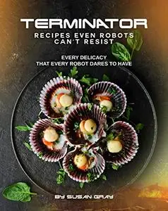 Terminator: Recipes even Robots can't Resist: Every delicacy that Every Robot Dares to Have