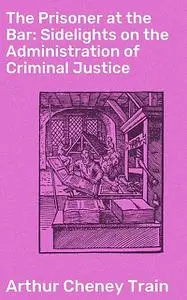 «The Prisoner at the Bar: Sidelights on the Administration of Criminal Justice» by Arthur Train