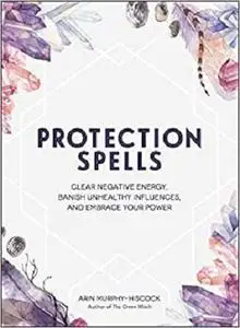 Protection Spells: Clear Negative Energy, Banish Unhealthy Influences, and Embrace Your Power