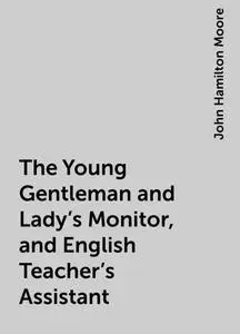 «The Young Gentleman and Lady's Monitor, and English Teacher's Assistant» by John Hamilton Moore