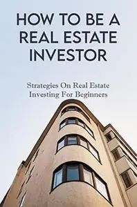 How To Be A Real Estate Investor: Strategies On Real Estate Investing For Beginners