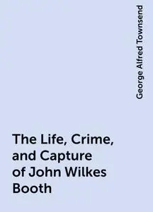 «The Life, Crime, and Capture of John Wilkes Booth» by George Alfred Townsend
