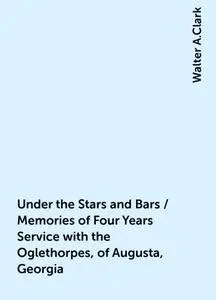 «Under the Stars and Bars / Memories of Four Years Service with the Oglethorpes, of Augusta, Georgia» by Walter A.Clark