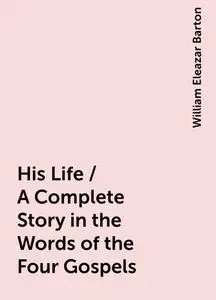 «His Life / A Complete Story in the Words of the Four Gospels» by William Eleazar Barton