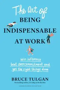 The Art of Being Indispensable at Work: Win Influence, Beat Overcommitment, and Get the Right Things Done