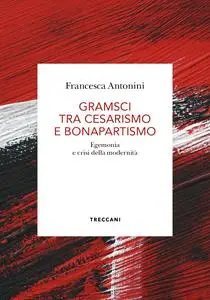 Francesca Antonini - Gramsci tra cesarismo e bonapartismo. Egemonia e crisi della modernità