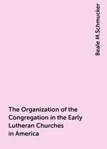 «The Organization of the Congregation in the Early Lutheran Churches in America» by Beale M.Schmucker