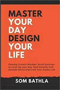 Master Your Day - Design Your Life: Develop Growth Mindset, Build Routines to Level-Up your Day, Deal Smartly with Outside