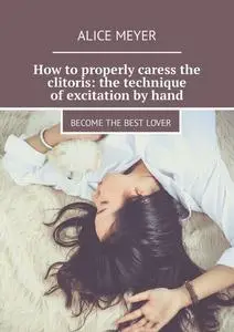 «How to properly caress the clitoris: the technique of excitation by hand. Become the best lover» by Alice Meyer