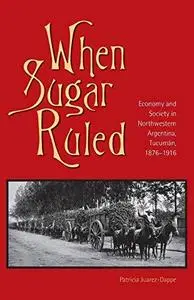 When Sugar Ruled: Economy and Society in Northwestern Argentina, Tucuman, 1876-1916