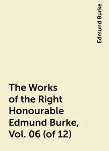 «The Works of the Right Honourable Edmund Burke, Vol. 06 (of 12)» by Edmund Burke