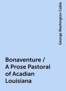 «Bonaventure / A Prose Pastoral of Acadian Louisiana» by George Washington Cable