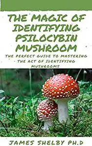 THE MAGIC OF IDENTIFYING PSILOCYBIN MUSHROOM: The Perfect Guide To Mastering The Act Of Identifying Mushrooms